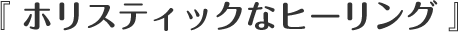 『 ホリスティックなヒーリング 』