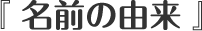 『 名前の由来 』
