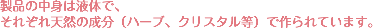 製品の中身は液体で、それぞれ天然の成分（ハーブ、クリスタル等）で作られています。