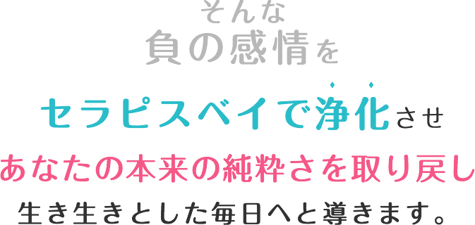 そんな負の感情をセラピスベイで浄化させ私たちは本来の純粋さを取り戻し、毎日が素晴らしいあなたへ導きます！