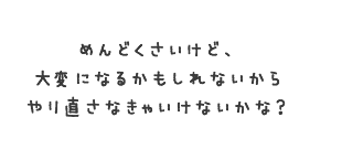 めんどくさいけど、大変になるかもしれないからやり直さなきゃいけないかな？