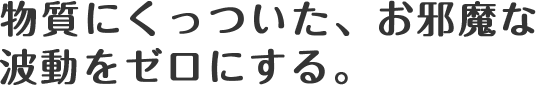 物質にくっついた、お邪魔な波動をゼロにする。