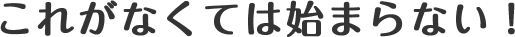 これがなくては始まらない！